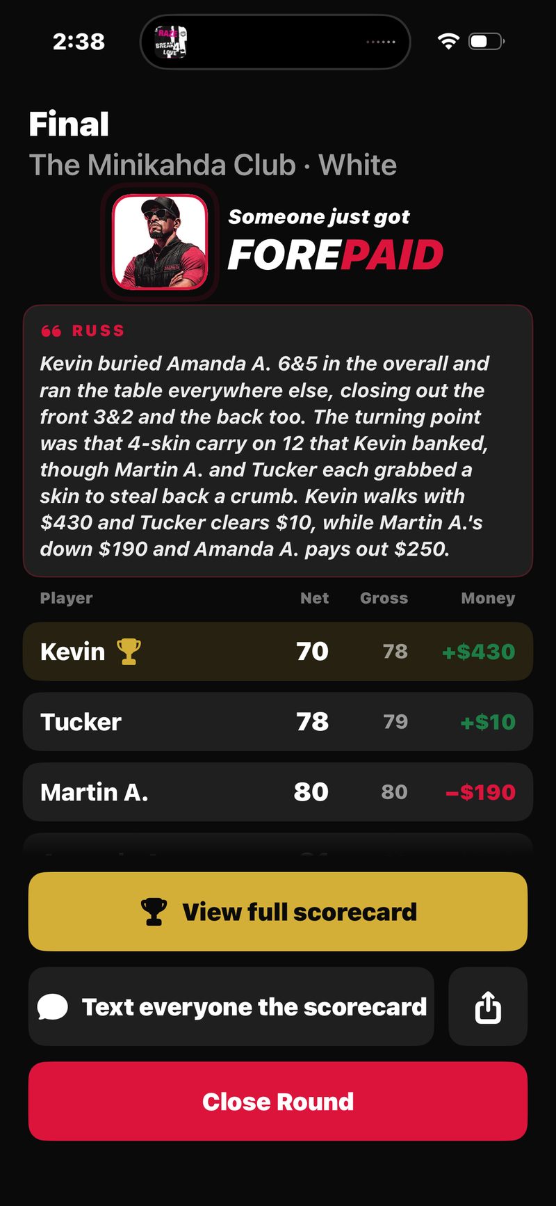 FOREPAID Final recap: Russ&rsquo;s written call of the round with the money to the cent (Kevin walks with +$430, Tucker +$10, Martin A. &minus;$190), the net, gross and money table, and View full scorecard, Text everyone the scorecard and Close Round